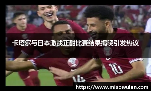 卡塔尔与日本激战正酣比赛结果揭晓引发热议